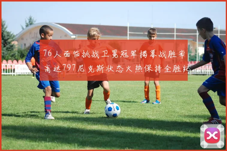 76人面临挑战卫冕冠军揭幕战胜率高达797尼克斯状态火热保持全胜纪录