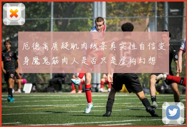 厄德高质疑肌肉线条真实性自信变身魔鬼筋肉人是否只是虚构幻想