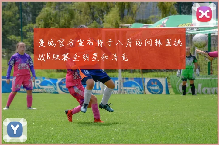 曼城官方宣布将于八月访问韩国挑战K联赛全明星和马竞