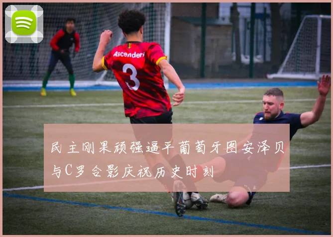 民主刚果顽强逼平葡萄牙图安泽贝与C罗合影庆祝历史时刻