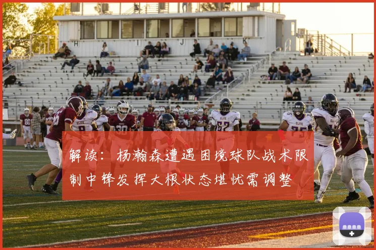 解读：杨瀚森遭遇困境球队战术限制中锋发挥大根状态堪忧需调整
