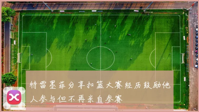 特雷墨菲分享扣篮大赛经历鼓励他人参与但不再亲自参赛