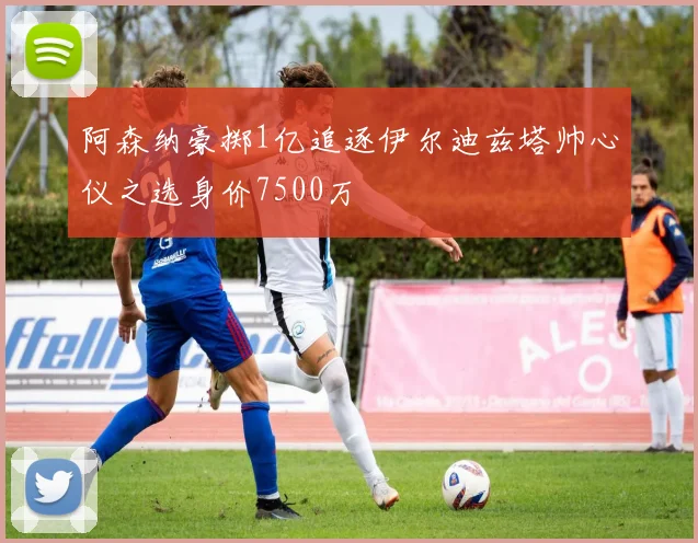 阿森纳豪掷1亿追逐伊尔迪兹塔帅心仪之选身价7500万
