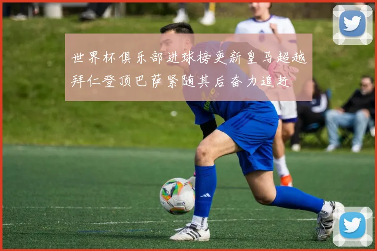 世界杯俱乐部进球榜更新皇马超越拜仁登顶巴萨紧随其后奋力追赶