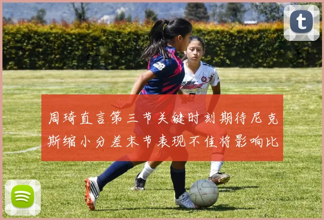 周琦直言第三节关键时刻期待尼克斯缩小分差末节表现不佳将影响比赛结果