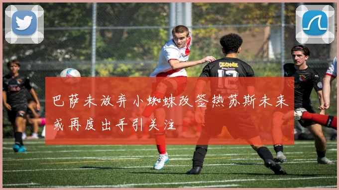 巴萨未放弃小蜘蛛改签热苏斯未来或再度出手引关注