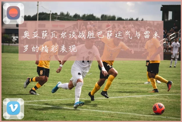 奥亚萨瓦尔谈战胜巴萨运气与雷米罗的精彩表现
