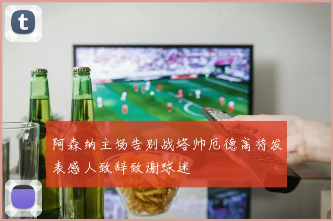阿森纳主场告别战塔帅厄德高将发表感人致辞致谢球迷