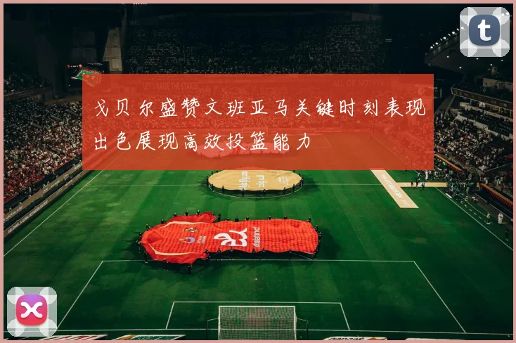 戈贝尔盛赞文班亚马关键时刻表现出色展现高效投篮能力