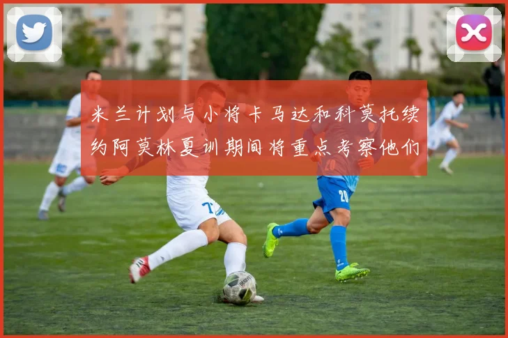 米兰计划与小将卡马达和科莫托续约阿莫林夏训期间将重点考察他们