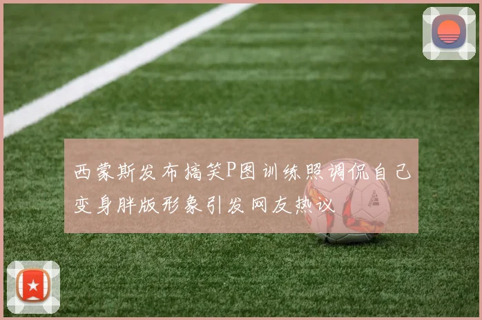 西蒙斯发布搞笑P图训练照调侃自己变身胖版形象引发网友热议