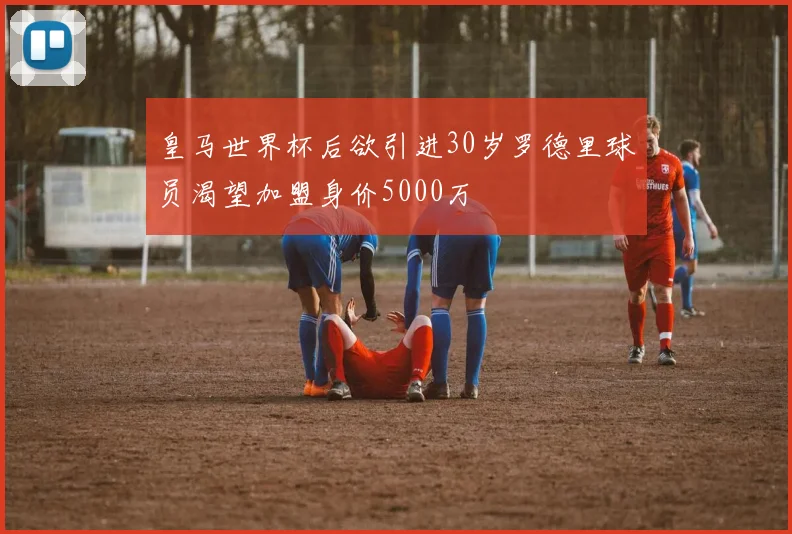 皇马世界杯后欲引进30岁罗德里球员渴望加盟身价5000万
