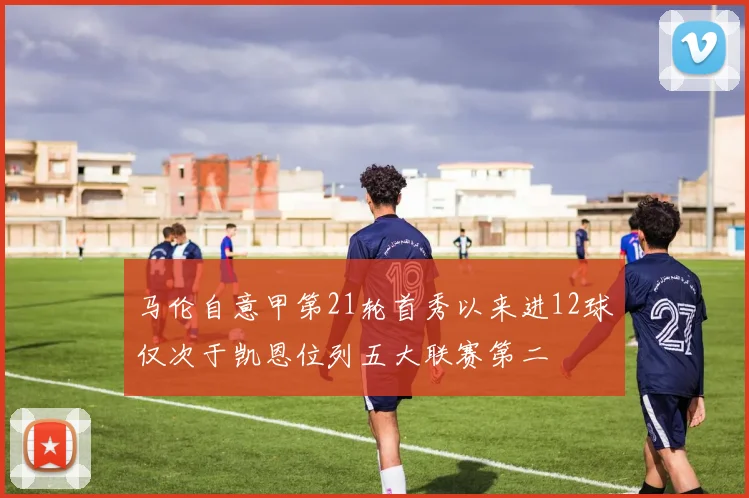 马伦自意甲第21轮首秀以来进12球仅次于凯恩位列五大联赛第二