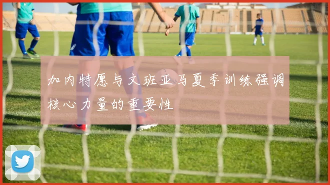 加内特愿与文班亚马夏季训练强调核心力量的重要性