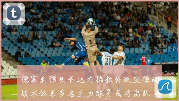 德塞利预测齐达内执教将改变德尚战术体系多名主力球员或将离队