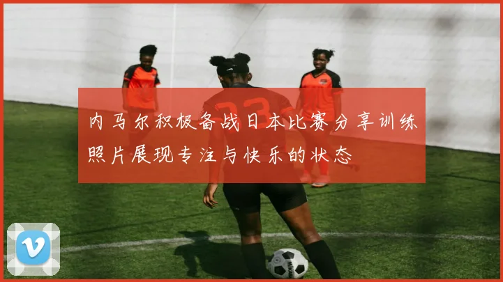 内马尔积极备战日本比赛分享训练照片展现专注与快乐的状态