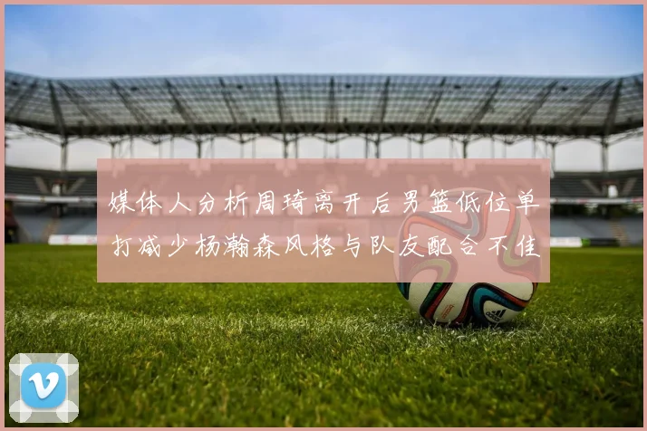 媒体人分析周琦离开后男篮低位单打减少杨瀚森风格与队友配合不佳