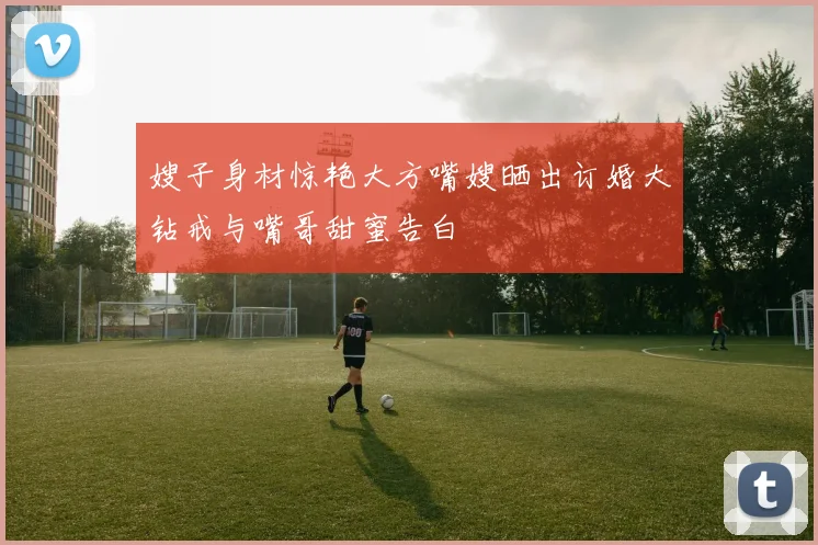 嫂子身材惊艳大方嘴嫂晒出订婚大钻戒与嘴哥甜蜜告白