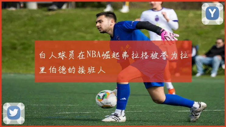 白人球员在NBA崛起弗拉格被誉为拉里伯德的接班人