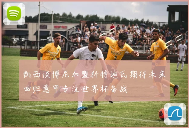 凯西谈博尼加盟科特迪瓦期待未来回归意甲专注世界杯备战