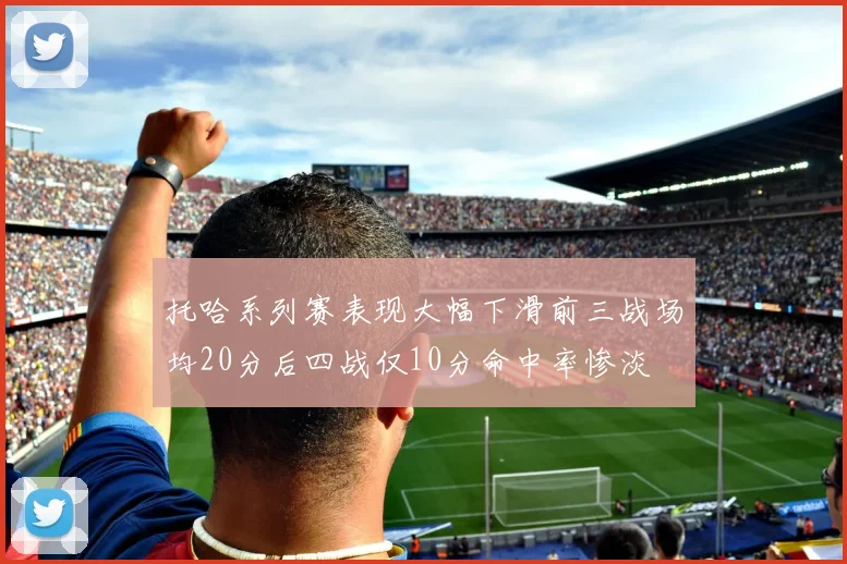 托哈系列赛表现大幅下滑前三战场均20分后四战仅10分命中率惨淡