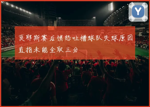 莫耶斯赛后愤怒吐槽球队失球原因直指未能全取三分