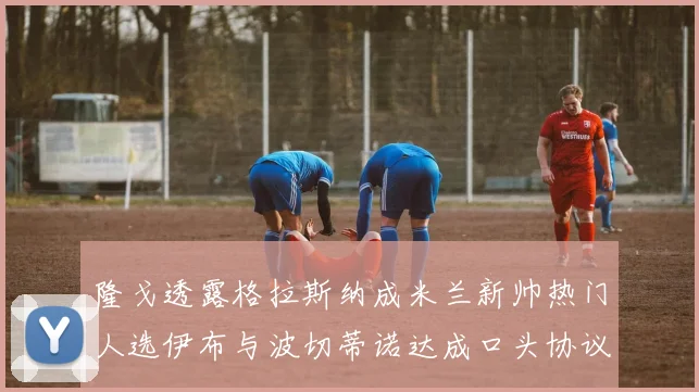 隆戈透露格拉斯纳成米兰新帅热门人选伊布与波切蒂诺达成口头协议