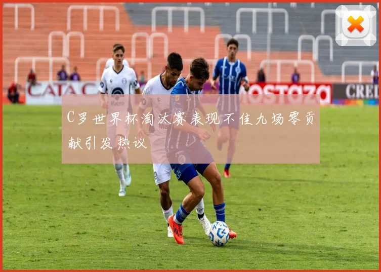 C罗世界杯淘汰赛表现不佳九场零贡献引发热议