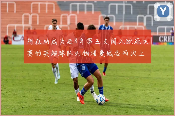 阿森纳成为近8年第五支闯入欧冠决赛的英超球队利物浦曼城各两次上演辉煌