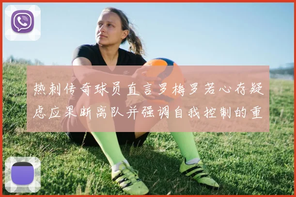 热刺传奇球员直言罗梅罗若心存疑虑应果断离队并强调自我控制的重要性