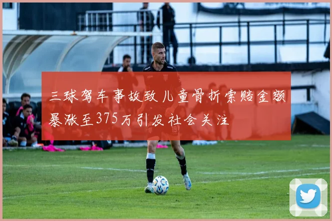 三球驾车事故致儿童骨折索赔金额暴涨至375万引发社会关注