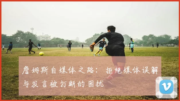 詹姆斯自媒体之路：拒绝媒体误解与发言被打断的困扰