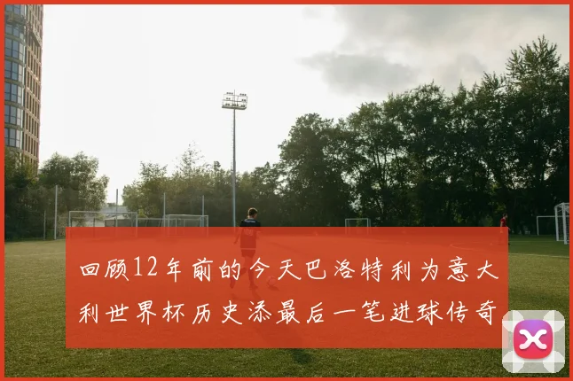 回顾12年前的今天巴洛特利为意大利世界杯历史添最后一笔进球传奇