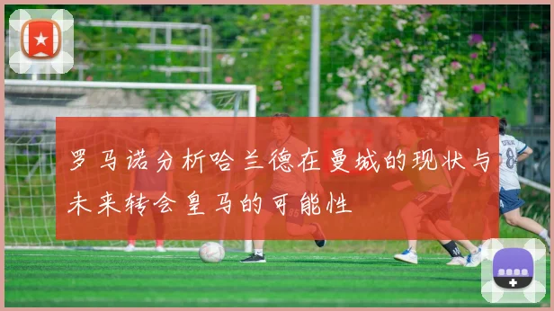 罗马诺分析哈兰德在曼城的现状与未来转会皇马的可能性