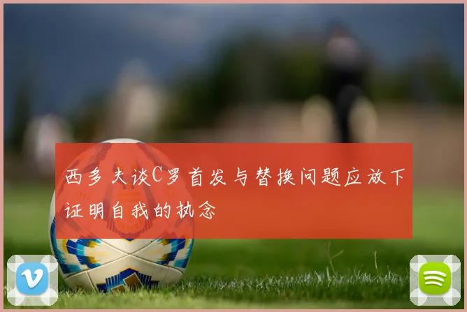 西多夫谈C罗首发与替换问题应放下证明自我的执念